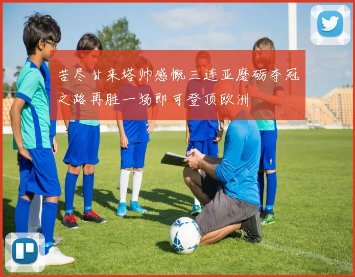 苦尽甘来塔帅感慨三连亚磨砺夺冠之路再胜一场即可登顶欧洲