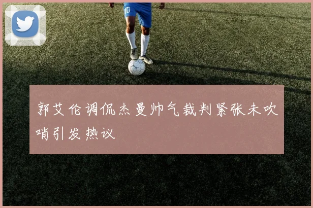 郭艾伦调侃杰曼帅气裁判紧张未吹哨引发热议