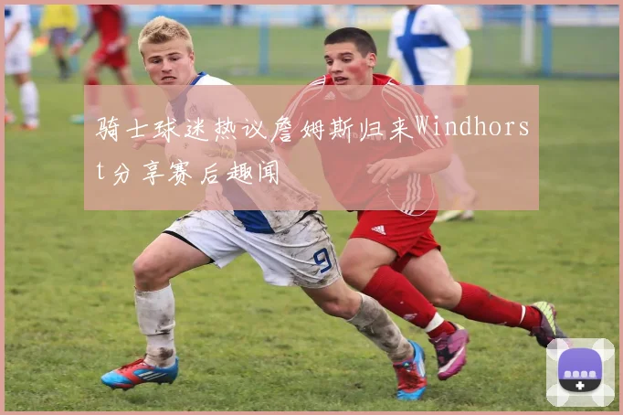 骑士球迷热议詹姆斯归来Windhorst分享赛后趣闻