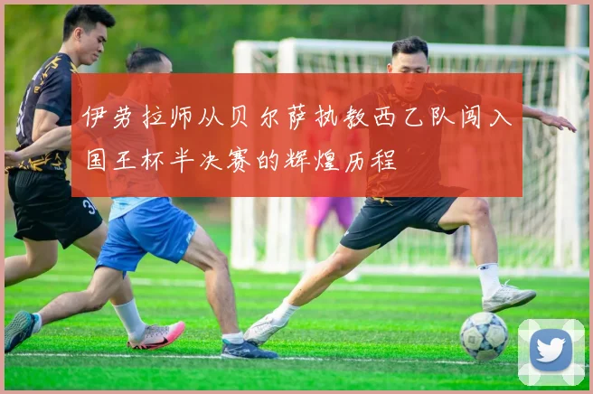 伊劳拉师从贝尔萨执教西乙队闯入国王杯半决赛的辉煌历程