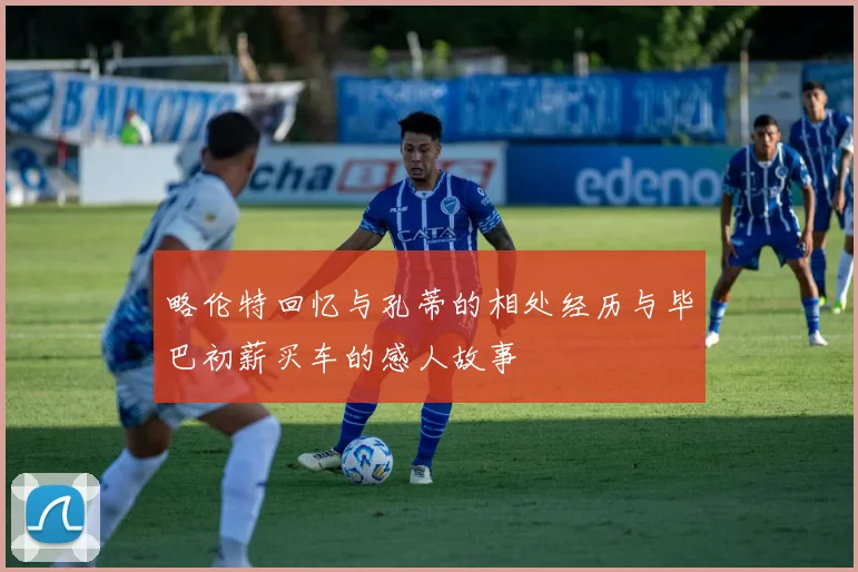 略伦特回忆与孔蒂的相处经历与毕巴初薪买车的感人故事