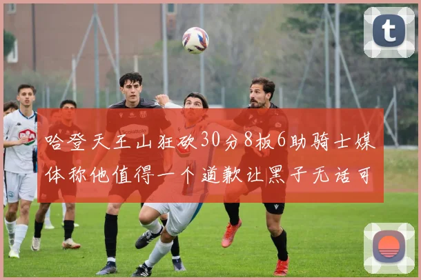 哈登天王山狂砍30分8板6助骑士媒体称他值得一个道歉让黑子无话可说