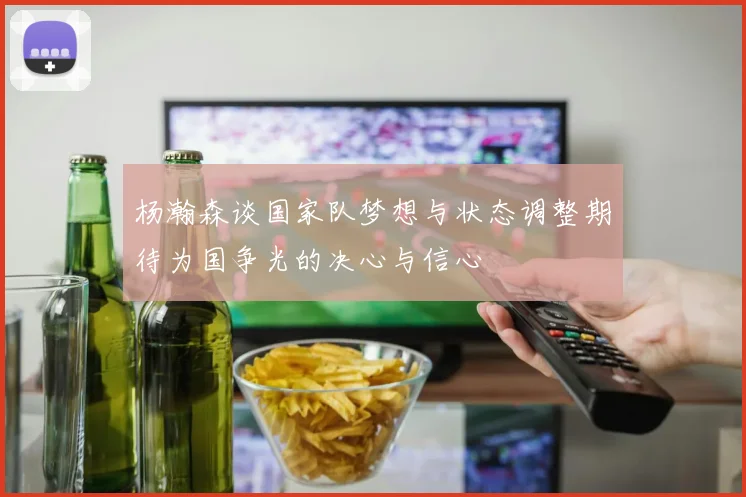 杨瀚森谈国家队梦想与状态调整期待为国争光的决心与信心