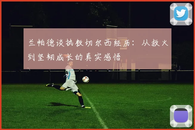 兰帕德谈执教切尔西经历：从救火到坚韧成长的真实感悟